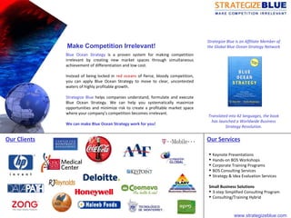 Blue Ocean Strategy  is a proven system for making competition irrelevant by creating new market spaces through simultaneous achievement of differentiation and low cost.  Instead of being locked in  red oceans  of fierce, bloody competition, you can apply Blue Ocean Strategy to move to clear, uncontested waters of highly profitable growth. Strategize Blue  helps companies understand, formulate and execute Blue Ocean Strategy. We can help you systematically maximize opportunities and minimize risk to create a profitable market space where your company’s competition becomes irrelevant.  We can make Blue Ocean Strategy work for you!  Strategize Blue is an Affiliate Member of the Global Blue Ocean Strategy Network   Translated into 42 languages, the book has launched a Worldwide Business Strategy Revolution. Make Competition Irrelevant! Our Clients Our Services ,[object Object],[object Object],[object Object],[object Object],[object Object],[object Object],[object Object],[object Object],www.strategizeblue.com  