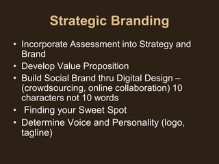 Strategic Branding
• Incorporate Assessment into Strategy and
  Brand
• Develop Value Proposition
• Build Social Brand thru Digital Design –
  (crowdsourcing, online collaboration) 10
  characters not 10 words
• Finding your Sweet Spot
• Determine Voice and Personality (logo,
  tagline)
 