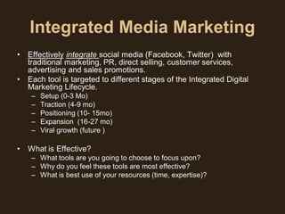 Integrated Media Marketing
•   Effectively integrate social media (Facebook, Twitter) with
    traditional marketing, PR, direct selling, customer services,
    advertising and sales promotions.
•   Each tool is targeted to different stages of the Integrated Digital
    Marketing Lifecycle.
     –   Setup (0-3 Mo)
     –   Traction (4-9 mo)
     –   Positioning (10- 15mo)
     –   Expansion (16-27 mo)
     –   Viral growth (future )

•   What is Effective?
     – What tools are you going to choose to focus upon?
     – Why do you feel these tools are most effective?
     – What is best use of your resources (time, expertise)?
 