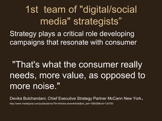 1st team of "digital/social
               media" strategists”
Strategy plays a critical role developing
campaigns that resonate with consumer


"That's what the consumer really
needs, more value, as opposed to
more noise."
Devika Bulchandani, Chief Executive Strategy Partner McCann New York                       .
http://www.mediapost.com/publications/?fa=Articles.showArticle&art_aid=158029&nid=130750
 