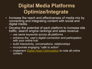 Digital Media Platforms
           Optimize/Integrate
• Increase the reach and effectiveness of media mix by
  connecting and integrating content with social and
  digital media.
• Develop the potential of each platform to increase site
  traffic, search engine rankings and sales revenue
   – use same keywords across all platforms
   – enhance the user’s digital connection and participation
     with your online hub
   – build interactivity, conversations, relationships
   – incorporate engaging “calls to action”
   – implement Digital Asset Optimization to note all online
     content
 