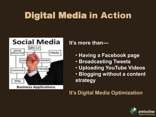 Digital Media in Action


         It’s more than---

           • Having a Facebook page
           • Broadcasting Tweets
           • Uploading YouTube Videos
           • Blogging without a content
           strategy

         It’s Digital Media Optimization
 