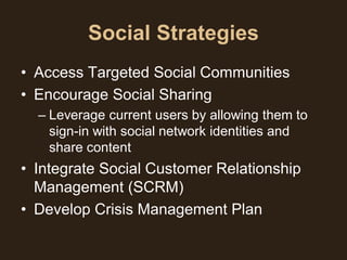 Social Strategies
• Access Targeted Social Communities
• Encourage Social Sharing
  – Leverage current users by allowing them to
    sign-in with social network identities and
    share content
• Integrate Social Customer Relationship
  Management (SCRM)
• Develop Crisis Management Plan
 