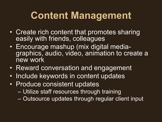 Content Management
• Create rich content that promotes sharing
  easily with friends, colleagues
• Encourage mashup (mix digital media-
  graphics, audio, video, animation to create a
  new work
• Reward conversation and engagement
• Include keywords in content updates
• Produce consistent updates
  – Utilize staff resources through training
  – Outsource updates through regular client input
 