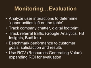 Monitoring…Evaluation
• Analyze user interactions to determine
  “opportunities left on the table”
• Track company chatter, digital footprint
• Track referral traffic (Google Analytics, FB
  Insights, BudUrls)
• Benchmark performance to customer
  goals, satisfaction and results
• Use RGV (Resources Generating Value)
  expanding ROI for evaluation
 