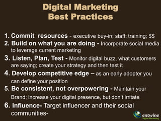 Digital Marketing
                 Best Practices

1. Commit resources - executive buy-in; staff; training; $$
2. Build on what you are doing - Incorporate social media
  to leverage current marketing
3. Listen, Plan, Test - Monitor digital buzz, what customers
  are saying; create your strategy and then test it
4. Develop competitive edge – as an early adopter you
  can define your position
5. Be consistent, not overpowering - Maintain your
  Brand; increase your digital presence, but don’t irritate
6. Influence- Target influencer and their social
  communities-
 