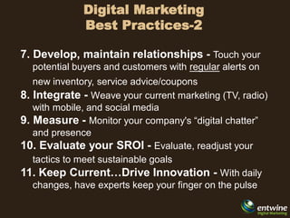 Digital Marketing
              Best Practices-2

7. Develop, maintain relationships - Touch your
  potential buyers and customers with regular alerts on
   new inventory, service advice/coupons
8. Integrate - Weave your current marketing (TV, radio)
   with mobile, and social media
9. Measure - Monitor your company's “digital chatter”
   and presence
10. Evaluate your SROI - Evaluate, readjust your
   tactics to meet sustainable goals
11. Keep Current…Drive Innovation - With daily
   changes, have experts keep your finger on the pulse
 