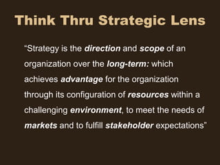 Think Thru Strategic Lens
 “Strategy is the direction and scope of an
 organization over the long-term: which
 achieves advantage for the organization
 through its configuration of resources within a
 challenging environment, to meet the needs of
 markets and to fulfill stakeholder expectations”
 