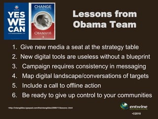 Lessons from
                                                                   Obama Team
    •
    1. Give new media a seat at the strategy table
    2. New digital tools are useless without a blueprint
    3. Campaign requires consistency in messaging
    4. Map digital landscape/conversations of targets
    5. Include a call to offline action
    6. Be ready to give up control to your communities
•http://intangibles.typepad.com/theintangibles/2008/11/lessons-.html

                                                                              •©2010
 