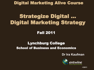 Digital Marketing Alive Course


   Strategize Digital …
Digital Marketing Strategy
             Fall 2011

        Lynchburg College
  School of Business and Economics

                          Dr Ira Kaufman


                                      •©2011
 