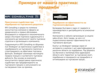 Подобрение на ефективността на търговската функция Белведере България е един от лидерите в производството и дистрибуцията на алкохолни напитки.  Компанията и нейната организация са изцяло  sales-driven . Като такава, за нея е от първостепенна важност ефективността на търговската функция.  Екипът на  Strategize!  проведе серия от интервюта и анализи с цел идентифициране на различни области за подобрения. Под формата на обучения и  workshops  бяха адресирани области като ‘маркетинг за търговския екип’, подобрение в планирането на продажбите и оптимизиране на търговския процес.  Примери от нашата практика :  продажби Практическо съдействие при подобрение на търговските резултати   RPI Consulting  е средна по големина консултантска компания в сферата на юридическото и правно обслужване. Влошаването в пазарната и икономическата среда в България подтикна съдружниците в компанията да преосмислят своята търговска стратегия и организация в компанията.  Съдружниците в  RPI Consulting  се обърнаха към  Strategize!  за практическо съдействие в подобряването на търговската стратегия и структурирането на ефективна търговска функция.  Strategize!  анализира настоящата пазарна позиция и съответните търговски дейности. Въз основа на анализите консултантите предоставиха практическо съдействие при предефинирането на търговските процеси и изпълнението на съгласувания план за промяна.  