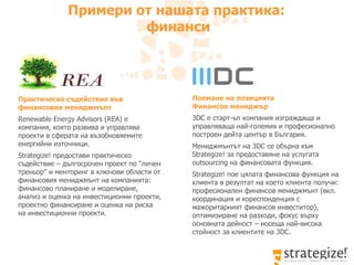 Примери от нашата практика:  финанси Практическо съдействие във финансовия мениджмънт Renewable Energy Advisors (REA)  е компания, която развива и управлява проекти в сферата на възобновяемите енергийни източници.  Strategize!  предостави практическо съдействие – дългосрочен проект по “личен треньор” и менторинг в ключови области от финансовия мениджмънт на компанията :  финансово планиране и моделиране, анализ и оценка   на инвестиционни проекти, проектно финансиране и оценка на риска на инвестиционни проекти.  Поемане на позицията  Финансов мениджър 3DC e  старт-ъп компания изграждаща и управляваща най-големия и професионално построен дейта център в България . Мениджмънтът на  3DC  се обърна към  Strategize!  за предоставяне на услугата  outsourcing  на финансовата функция.  Strategize!  пое цялата финансова функция на клиента в резултат на което клиента получи: професионален финансов мениджмънт (вкл. координация и кореспонденция с мажоритарният финансов инвеститор), оптимизиране на разходи, фокус върху основната дейност – носеща най-висока стойност за клиентите на 3 DC.   