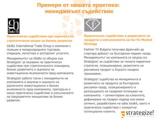 Примери от нашата практика:  мениджмънт съдействие Практическо съдействие при оценката на стратегически опции за бизнес развитие  GloBiz International   Trade   Group  е компания с позиции в международната търговия, спедиция, логистика и аутсорсинг услугите. Мениджмънтът на  GloBiz  се обърна към  Strategize!  за оказване на практическо съдействие при стратегическото планиране, бизнес развитието и оценката на инвестиционни възможности пред компанията. Strategize!  работи тясно с мениджмънта на компанията в анализа и оценката на различните инвестиционни и бизнес възможности пред компанията, препоръча и оказа практическо съдействие в изпълнението на предприетите инициативи за бизнес развитие.  Практическо съдействие в развитието на продукта и изпълнението на  Go-To-Market Strategy Fashion TV Bulgaria  получава франчайз да стартира дейност на българския медиен пазар. Мениджмънтът на компанията се свърза със  Strategize!  за съдействие за тяхната маркетинг стратегия, позициониране, развитието на рекламния продукт и бързото пазарно проникване.  Strategize!  съдейства на мениджмънта в развитието на продукта за българския рекламен пазар ,  позиционирането и разгръщането на пазарния потенциал на компанията  –  сегментиране на клиентите, дефиниране на пазарен подход към всеки сегмент, разработване на  sales toolkit,  както и практическо съдействие с конкретни потенциални клиенти.  