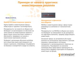 Примери от нашата практика:  инвестиционни решения Мениджмънт и финансов  due diligence   NEVEQ  е инвестиционен фонд с фокус върху развиващи се компании от технологичния сектор. Мениджмънтът на  NEVEQ  се обърна към екипа на  Strategize!  за извършване на дю дилиджънс на софтуерна компания, предвид предстоящата инвестиция.  Основният фокус на ангажимента бе върху анализа на потенциални задължения и рискове свързани с финансовото състояние, мениджмънт и организационните практики на компанията. Под формата на  executive workshops  бяха представени препоръките на консултанта предвид структурата на бъдещата инвестиция на фонда.  Оценка на инвестиционни проекти   Sigma C а pital  е инвестиционен фонд с инвестиции в туризма и хотелиерството.  Мениджмънтът на клиента се обърна към  Strategize!  за организиране на обучение на тема оценка на инвестиционни проекти  с фокус върху консултантският елемент в обучението, предаване на знания и практически приложими умения.  Strategize!  организира обучение- workshop  като акцентира върху разглеждането на казуси и дискусии, отразяващи спецификата на бизнеса и конкретните нужди на клиента.  