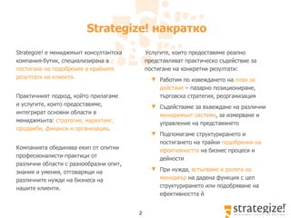 Strategize!  накратко Strategize!  е мениджмънт консултантска компания-бутик, специал изирана в  постигане на подобрение в крайните резултати на клиента.   Практичният подход, който прилагаме  и услугите, които предоставяме, интегрират основни области в мениджмънта:   стратегия,  маркетинг, продажби ,  финанси  и организация .   Компанията обединява екип от опитни  професионалисти-практици  от различни области с разнообразни опит, знания и умения, отговарящи на  различните  нужди на бизнеса на нашите клиенти.  Услугите, които предоставяме реално представляват  практическо съдействие за постигане на конкретни резултати: Работим по извеждането на  план за действие  – пазарно позициониране, търговска стратегия, реорганизация Съдействаме за в ъвеждане на различни  мениджмънт системи , за измерване и управление на представянето Подпомагаме структурирането и постигането на трайни  подобрения на  ефективността  на бизнес процеси  и дейности При нужда,  встъпваме в ролята на мениджър  на дадена функция с цел структурирането или подобряване на ефективността й 