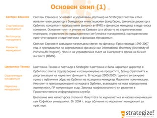 Основен екип  (1)   Светлан Станоев е  основател и  управляващ партньор на Strategize! Светлан е бил изпълнителен директор в  Земеделски и нвестиционен фонд Серес, финансов директор в Орбител, консултант корпоративни финанси в KPMG и финансов мениджър в издателска компания. Основният опит и умения на Светлан са в областта на стратегическото планиране, управление на представянето ( performance management),  корпоративното преструктуриране и стратегически и финансов мениджмънт.  Светлан Станоев е завършил магистърска степен по финанси. През периода 1999-2007 год. е преподавател по корпоративни финанси към  International  University (University of Portsmouth  Program) .   Член е на управителния съвет на Българската мрежа на бизнес ангелите ( BBAN ) .  Светлан Станоев Стратегически мениджмънт  Performance management Финансов  мениджмънт  Цветелина Тенева е партньор в Strategize! Цветелина е била маркетинг директор в Орбител с опит в структуриране и позициониране на продуктите, бранд стратегията и  реорганизация на маркетинг функцията. В периода 2000-2005 година е ангажирана пряко с публичния образ на Орбител на позицията мениджър Маркетинг комуникации. Има опит в препозициониране на марката Орбител, въвеждане на нова корпоративна идентичност, ПР комуникации и др. Започва професионалното си развитие в Правителствената информационна служба. Цветелина има магистърска степен от Факултета по журналистика и масова комуникация към Софийски университет. От 2004 г. води обучения по маркетинг мениджмънт за практици. Цветелина Тенева  Стратегически мениджмънт  Маркетинг мениджмънт 