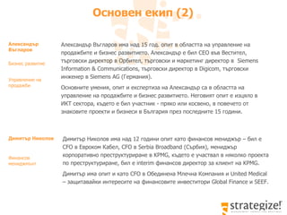 Основен екип  ( 2 )   Димитър Николов има над 12 години опит като финансов мениджър – бил е  CFO  в Евроком Кабел,  CFO  в  Serbia Broadband ( Сърбия ) , мениджър корпоративно преструктуриране в  KPMG,  където е участвал в няколко проекта по преструктуриране, бил   е  interim  финансов директор за клиент на  KPMG.  Димитър има опит и като  CFO  в Обединена Млечна Компания и  United Medical –  защитавайки интересите на финансовите инвеститори  Global Finance  и  SEEF.   Димитър Николов   Финансов мениджмънт Александър Въгларов има над  15  год. опит в областта на управление на продажбите и бизнес развитието. Александър е бил С EO  във Вестител, търговски директор в Орбител, търговски и маркетинг директор в  Siemens Information & Communications,  търговски директор в  Digicom,  търговски инженер в  Siemens AG ( Германия ). Основните умения, опит и експертиза на Александър са в областта на  управление на продажбите и бизнес развитието .  Неговият опит е изцяло в ИКТ сектора, където е бил участник - пряко или косвено, в повечето от знаковите проекти и бизнеси в България през последните 15 години.  Александър Въгларов   Бизнес развитие Управление на продажби 