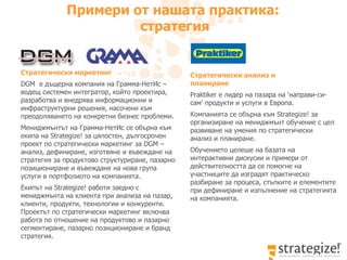 Примери от нашата практика :  стратегия Стратегически анализ и  планиране Praktiker  е лидер на пазара на ‘направи-си-сам’ продукти и услуги в Европа.  Компанията се обърна към  Strategize!  за организиране на мениджмънт обучение с цел развиване на умения по стратегически анализ и планиране.  Обучението целеше на базата на интерактивни дискусии и примери от действителността да се помогне на участниците да изградят практическо разбиране за процеса, стъпките и елементите при дефиниране и изпълнение на стратегията на компанията.  Стратегически маркетинг   DGM  е дъщерна компания на Грамма-НетИс – водещ с истемен интегратор, който проектира, разработва и внедрява информационни и инфраструктурни решения, насочени към преодоляването на конкретни бизнес проблеми . Мениджмънтът на Грамма-НетИс   се обърна към екипа на  Strategize!  за цялостен, дългосрочен проект по стратегически маркетинг   за  DGM  – анализ, дефиниране, изготвяне и въвеждане на стратегия за продуктово структуриране, пазарно позициониране и въвеждане на нова група услуги в портфолиото на компанията.  Екипът на  Strategize!  работи заедно с мениджмънта на клиента при анализа на пазар, клиенти, продукти, технологии и конкуренти. Проектът по стратегически маркетинг включва работа по отношение на продуктово и пазарно сегментиране, пазарно позициониране и бранд стратегия.  