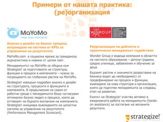 Примери от нашата практика: (ре)организация Реорганизация на дейности и практическо мениджмънт съдействие Wonder Group  е водеща компания в областта на частното образование – детски градини, средно училище, забавления и обучение за деца.  Бързият растеж и значимото разрастване на бизнеса водят до необходимост от предефиниране на процеси и функции, въвеждане на нова структура и организация, която да подготви мениджмънта за следващ етап на развитие.  Екипът на  Strategize!  участва активно в ежедневната работа на мениджмънта ( hands-on assistance ) за постигане на желаните резултати.  Анализ и дизайн на бизнес процеси, изграждане на система   от  KPIs  за управление на резултатите MaYoMo . com  е социална мрежа за гражданска журналистика и новини от целия свят.  Мениджмънтът на  MaYoMo  се обърна към  Strategize!  за п одготовката на структура, функции и процеси в компанията – нужни за посрещането на глобалния растеж на  MaYoMo.  Strategize!  извърши подробен анализ и дизайн на структурата, процесите и функциите в компанията. В продължение на серия от работни срещи с мениджмънта беше съгласуван оптимален бизнес модел и процеси, които да отговорят на бързата експанзия на компанията.  Strategize!  инициира   в ъвеждането на цялостна система за управление на резултатите ( Performance Management Scorecard ) .  