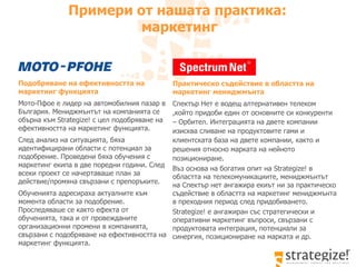 Подобряване на ефективността на маркетинг функцията Мото-Пфое е лидер на автомобилния пазар в България. Мениджмънтът на компанията се обърна към Strategize! с цел подобряване на ефективността на маркетинг функцията.  След анализ на ситуацията, бяха идентифицирани области с потенциал за подобрение. Проведени бяха обучения   с  маркетинг екипа  в  две поредни години. След всеки проект се начертаваше план за действие/промяна свързани с препоръките.  Обученията адресираха актуалните към момента области за подобрение. Проследяваше се както ефекта от обученията, така и от провежданите организационни промени в компанията, свързани с подобряване на ефективността на маркетинг функцията.  Примери от нашата практика :  маркетинг Практическо съдействие в областта на маркетинг мениджмънта Спектър Нет е водещ алтернативен телеком ,който придоби един от основните си конкуренти – Орбител. Интеграцията на двете компании изисква сливане на продуктовите гами и  клиентската база на двете компании, както и решения относно марката на нейното позициониране. Въз основа на богатия опит на Strategize! в областта на телекомуникациите, мениджмънтът на Спектър нет ангажира екиът ни за практическо съдействие в областта на маркетинг мениджмънта в преходния период след придобиването.  Strategize! е ангажиран със стратегически и оперативни маркетинг въпроси, свързани с продуктовата интеграция, потенциали за синергия, позициониране на марката и др. 