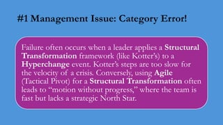 #1 Management Issue: Category Error!
Failure often occurs when a leader applies a Structural
Transformation framework (like Kotter’s) to a
Hyperchange event. Kotter’s steps are too slow for
the velocity of a crisis. Conversely, using Agile
(Tactical Pivot) for a Structural Transformation often
leads to “motion without progress,” where the team is
fast but lacks a strategic North Star.
 