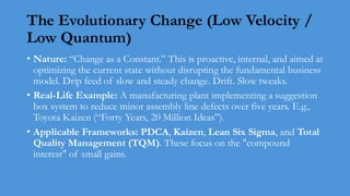 The Evolutionary Change (Low Velocity /
Low Quantum)
• Nature: “Change as a Constant.” This is proactive, internal, and aimed at
optimizing the current state without disrupting the fundamental business
model. Drip feed of slow and steady change. Drift. Slow tweaks.
• Real-Life Example: A manufacturing plant implementing a suggestion
box system to reduce minor assembly line defects over five years. E.g.,
Toyota Kaizen (“Forty Years, 20 Million Ideas”).
• Applicable Frameworks: PDCA, Kaizen, Lean Six Sigma, and Total
Quality Management (TQM). These focus on the "compound
interest" of small gains.
 