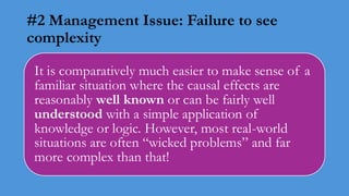 #2 Management Issue: Failure to see
complexity
It is comparatively much easier to make sense of a
familiar situation where the causal effects are
reasonably well known or can be fairly well
understood with a simple application of
knowledge or logic. However, most real-world
situations are often “wicked problems” and far
more complex than that!
 