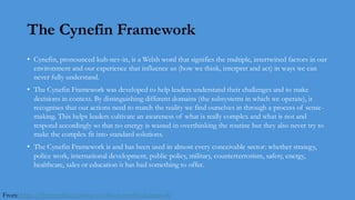 The Cynefin Framework
• Cynefin, pronounced kuh-nev-in, is a Welsh word that signifies the multiple, intertwined factors in our
environment and our experience that influence us (how we think, interpret and act) in ways we can
never fully understand.
• The Cynefin Framework was developed to help leaders understand their challenges and to make
decisions in context. By distinguishing different domains (the subsystems in which we operate), it
recognises that our actions need to match the reality we find ourselves in through a process of sense-
making. This helps leaders cultivate an awareness of what is really complex and what is not and
respond accordingly so that no energy is wasted in overthinking the routine but they also never try to
make the complex fit into standard solutions.
• The Cynefin Framework is and has been used in almost every conceivable sector: whether strategy,
police work, international development, public policy, military, counterterrorism, safety, energy,
healthcare, sales or education it has had something to offer.
From: https://thecynefin.co/about-us/about-cynefin-framework
 
