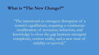 What is “The New Change?”
“The intentional or emergent disruption of a
system’s equilibrium, requiring a continuous
recalibration of resources, behaviors, and
knowledge to close the gap between emergent
complexity, current reality, and a new state of
stability or survival.”
 
