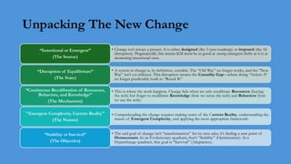 Unpacking The New Change
• Change isn't always a project. It is either designed (the 3-year roadmap) or imposed (the AI
disruption). Pragmatically, this means KM must be as good at sensing emergent shifts as it is at
documenting intentional ones.
“Intentional or Emergent”
(The Source)
• A system in change is, by definition, unstable. The “Old Way” no longer works, and the “New
Way” isn't yet efficient. This disruption creates the Causality Gap—where doing “Action A”
no longer predictably leads to “Result B.”
“Disruption of Equilibrium”
(The State)
• This is where the work happens. Change fails when we only recalibrate Resources (buying
the tech) but forget to recalibrate Knowledge (how we sense the tech) and Behaviors (how
we use the tech).
“Continuous Recalibration of Resources,
Behaviors, and Knowledge”
(The Mechanism)
• Comprehending the change requires making sense of the Current Reality, understanding the
nature of Emergent Complexity, and applying the most appropriate framework.
"Emergent Complexity, Current Reality"
(The Nature)
• The end goal of change isn’t “transformation” for its own sake; it’s finding a new point of
Homeostasis. In an Evolutionary quadrant, that’s “Stability” (Optimization). In a
Hyperchange quadrant, that goal is “Survival” (Adaptation).
“Stability or Survival”
(The Objective)
 