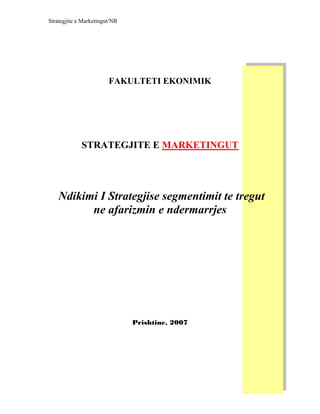 Strategjite e Marketingut/NR




                        FAKULTETI EKONIMIK




             STRATEGJITE E MARKETINGUT




    Ndikimi I Strategjise segmentimit te tregut
          ne afarizmin e ndermarrjes




                               Prishtine, 2007
 