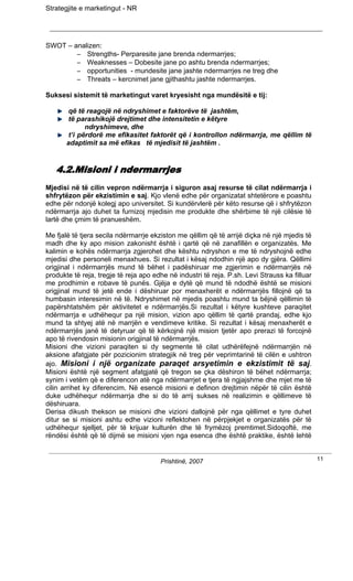 Strategjite e marketingut - NR




SWOT – analizen:
        – Strengths- Perparesite jane brenda ndermarrjes;
        – Weaknesses – Dobesite jane po ashtu brenda ndermarrjes;
        – opportunities - mundesite jane jashte ndermarrjes ne treg dhe
        – Threats – kercnimet jane gjithashtu jashte ndermarrjes.

Suksesi sistemit të marketingut varet kryesisht nga mundësitë e tij:

        që të reagojë në ndryshimet e faktorëve të jashtëm,
        të parashikojë drejtimet dhe intensitetin e këtyre
              ndryshimeve, dhe
        t’i përdorë me efikasitet faktorët që i kontrollon ndërmarrja, me qëllim të
       adaptimit sa më efikas të mjedisit të jashtëm .


   4.2.Misioni i ndermarrjes
Mjedisi në të cilin vepron ndërmarrja i siguron asaj resurse të cilat ndërmarrja i
shfrytëzon për ekzistimin e saj. Kjo vlenë edhe për organizatat shtetërore e poashtu
edhe për ndonjë kolegj apo universitet. Si kundërvlerë për këto resurse që i shfrytëzon
ndërmarrja ajo duhet ta furnizoj mjedisin me produkte dhe shërbime të një cilësie të
lartë dhe çmim të pranueshëm.

Me fjalë të tjera secila ndërmarrje ekziston me qëllim që të arrijë diçka në një mjedis të
madh dhe ky apo mision zakonisht është i qartë që në zanafillën e organizatës. Me
kalimin e kohës ndërmarrja zgjerohet dhe kështu ndryshon e me të ndryshojnë edhe
mjedisi dhe personeli menaxhues. Si rezultat i kësaj ndodhin një apo dy gjëra. Qëllimi
origjinal i ndërmarrjës mund të bëhet i padëshiruar me zgjerimin e ndërmarrjës në
produkte të reja, tregje të reja apo edhe në industri të reja. P.sh. Levi Strauss ka filluar
me prodhimin e robave të punës. Gjëja e dytë që mund të ndodhë është se misioni
origjinal mund të jetë ende i dëshiruar por menaxherët e ndërmarrjës fillojnë që ta
humbasin interesimin në të. Ndryshimet në mjedis poashtu mund ta bëjnë qëllimin të
papërshtatshëm për aktivitetet e ndërmarrjës.Si rezultat i këtyre kushteve paraqitet
ndërmarrja e udhëhequr pa një mision, vizion apo qëllim të qartë prandaj, edhe kjo
mund ta shtyej atë në marrjën e vendimeve kritike. Si rezultat i kësaj menaxherët e
ndërmarrjës janë të detyruar që të kërkojnë një mision tjetër apo prerazi të forcojnë
apo të rivendosin misionin origjinal të ndërmarrjës.
Misioni dhe vizioni paraqiten si dy segmente të cilat udhërëfejnë ndërmarrjën në
aksione afatgjate për pozicionim strategjik në treg për veprimtarinë të cilën e ushtron
ajo. Misioni i një organizate paraqet arsyetimin e ekzistimit të saj.
Misioni është një segment afatgjatë që tregon se çka dëshiron të bëhet ndërmarrja;
synim i vetëm që e diferencon atë nga ndërmarrjet e tjera të ngjajshme dhe mjet me të
cilin arrihet ky diferencim. Në esencë misioni e definon drejtimin nëpër të cilin është
duke udhëhequr ndërmarrja dhe si do të arrij sukses në realizimin e qëllimeve të
dëshiruara.
Derisa dikush thekson se misioni dhe vizioni dallojnë për nga qëllimet e tyre duhet
ditur se si misioni ashtu edhe vizioni reflektohen në përpjekjet e organizatës për të
udhëhequr sjelljet, për të krijuar kulturën dhe të frymëzoj premtimet.Sidoqoftë, me
rëndësi është që të dijmë se misioni vjen nga esenca dhe është praktike, është lehtë


                                       Prishtinë, 2007                                         11
 