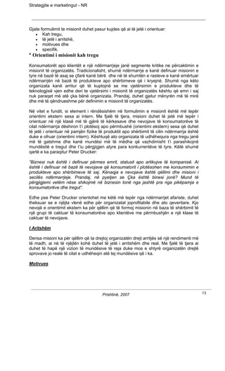 Strategjite e marketingut - NR




Gjate formulimit te misionit duhet pasur kujdes që ai të jetë i orientuar:
   • Kah tregu,
   • të jetë i arritshë,
   • motivues dhe
   • specifik.
* Orientimi i misionit kah tregu
Konsumatorët apo klientët e një ndërmarrjeje janë segmente kritike ne përcaktimin e
misionit të organizatës. Tradicionalisht, shumë ndërmarrje e kanë definuar misionin e
tyre në bazë të asaj se çfarë kanë bërë dhe në të shumtën e rasteve e kanë emërtuar
ndërmarrjën në bazë të produkteve apo shërbimeve që i kryejnë. Shumë nga këto
organizata kanë arritur që të kuptojnë se me vjetërsimin e produkteve dhe të
teknologjisë vjen edhe deri te vjetërsimi i misionit të organizatës kështu që emri i saj
nuk paraqet më atë çka bënë organizata. Prandaj, duhet gjetur mënyrën më të mirë
dhe më të qëndrueshme për definimin e misionit të organizatës.

Në vitet e fundit, si element i rëndësishëm në formulimin e misionit është më tepër
orientimi ekstern sesa ai intern. Me fjalë të tjera, misioni duhet të jetë më tepër i
orientuar në një klasë më të gjërë të kërkesave dhe nevojave të konsumatorëve të
cilat ndërmarrja dëshiron t’i plotësoj apo përmbushë (orientimi ekstern) sesa që duhet
të jetë i orientuar në pamjën fizike të produktit apo shërbimit të cilin ndërmarrja është
duke e ofruar (orientimi intern). Kështuqë ato organizata të udhëhequra nga tregu janë
më të gatshme dhe kanë mundësi më të mëdha që vazhdimisht t’i parashikojnë
mundësitë e tregut dhe t’iu përgjigjen atyre para konkurrentëve të tyre. Këtë shumë
qartë e ka paraqitur Peter Drucker:

“Biznesi nuk është i definuar përmes emrit, statusit apo artikujve të kompanisë. Ai
është i definuar në bazë të nevojave që konsumatorit i plotësohen me konsumimin e
produkteve apo shërbimeve të saj. Kënaqja e nevojave është qëllimi dhe misioni i
secilës ndërmarrjeje. Prandaj, në pyetjen se Çka është binesi jonë? Mund të
përgjigjemi vetëm nëse shikojmë në biznesin tonë nga jashtë pra nga pikëpamja e
konsumatorëve dhe tregut”.

Edhe pse Peter Drucker orientohet me këtë më tepër nga ndërmarrjet afariste, duhet
theksuar se e njëjta vlenë edhe për organizatat joprofitabile dhe ato qeveritare. Kjo
nevojë e orientimit ekstern ka për qëllim që të formoj misionin në baza të shërbimit të
një grupi të caktuar të konsumatorëve apo klientëve me përmbushjën e një klase të
caktuar të nevojave.

I Aritshëm

Derisa misioni ka për qëllim që ta drejtoj organizatën drejt arritjës së një rendimenti më
të madh, ai në të njëjtën kohë duhet të jetë i arritshëm dhe real. Me fjalë të tjera ai
duhet të hapë një vizion të mundësive të reja duke mos e shtyrë organizatën drejtë
sprovave jo reale të cilat e udhëheqin atë tej mundësive që i ka.

Motivues




                                       Prishtinë, 2007                                       13
 