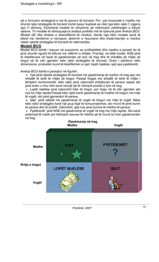 Strategjite e marketingut - NR




që e formulon strategjinë e vet të pavarur të biznesit. Por, çdo korporatë e madhe me
shumë njësi strategjike të biznesit duhet pasur kujdesë se cilat nga këto njësi t’i zgjeroj
apo t’i eliminoj. Ekzistojnë modele të ndryshme që ndihmojnë udhëheqjën e këtyre
njësive. Tri modele të ashtuquajtura analiza portfolio më të njohurat janë Amëza BCG,
Modeli GE dhe Amëza e diversifikimit të rrezikut. Secila nga këto modele kanë të
bëjnë me vlerësimin e nevojave, alokimin e resurseve dhe shpërndarrjën e rrezikut
nëpër njësitë strategjike të biznesit të ndërmarrjës.
Modeli BCG
Modeli BCG është i bazuar në supozimin se profitabiliteti dhe rrjedha e parasë do të
jenë shumë ngusht të lidhura me vëllimin e shitjës. Prandaj, në këtë model, NSB janë
të klasifikuara në bazë të pjasëmarrjës së tyre në treg dhe të shkallës së rritjës së
tregut në të cilin gjenden këto njësi strategjike të biznesit. Duke i përdorur këto
dimensione, produktet mund të klasifikohen si yjet, lopët mjelëse, qejt apo pyetësorët.

Amëza BCG është e paraqitur në figurën.
      Yjet janë njësitë strategjike të biznesit me pjesëmarrje të madhe në treg apo me
  shkallë të lartë të rritjës së tregut. Pasiqë tregjet me shkallë të lartë të rritjës i
  tërhjekin konkurrentët, këto njësi janë zakonisht shfytëzues të parave sepse ato
  janë duke u rritur dhe kanë nevojë që të mbrojnë pozitat e tyre në treg.
      Lopët mjelëse janë zakonisht lider të tregut, por tregu në të cilin gjenden ato
  nuk ka rritje rapide.Pasiqë këto njësi kanë pjesëmarrje të madhe në tregun me rritje
  të vogël, ato janë gjenerator të parave.
      Qejt janë njësitë me pjesëmarrje të vogël në tregun me rritje të vogël. Nëse
  këto njësi strategjike kanë një grup lojal të konsumatorëve, ato mund të jenë burim
  të parave dhe të profitit. Zakonisht, qejt nuk janë burime të mëdha të parave.
      Pyetësorët janë NSB me pjasëmarrje të vogël në treg me rritje rapide. Ato kanë
  potencial të madh por kërkojnë resurse të mëdha që të mund ta rrisin pjesëmarrjën
  në treg.
                                    Pjesëmarrja në treg
                                   Madhe                             Vogël




         Madhe                   YJET                         PYETËSORËT

                                                                     ?
Rritja e tregut
                         LOPËT MJELËSE                              QEJT


         Vogël




                                       Prishtinë, 2007                                        15
 