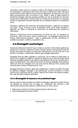 Strategjite e marketingut - NR




organizata si qëllim primarë e paraqesin arritjën e një shkalle të veçant të kualitetit, si
në marketingun e shërbimeve ashtu edhe në ofrimin e shërbimeve. Këto ndërmarrje
duhet të dijnë se këto qëllime më parë duhet të reflektohen në premtimet e tyre që iu
bëjnë konsumatorëve sesa në financat e tyre. Është e qartë se gjatë procesit të
planifikimit strategjik zakonisht paraqiten konflikte në mes të sektoreve të ndryshme
funksionale të ndërmarrjës. Prandaj, është me rëndësi që menaxhmenti ta interpretoj
misionin e organizatës në qëllime specifike që e mundësojnë realizimin e suksesshëm
të saj.

Përcaktimi i qëllimeve këtu zakonisht nënkuptohet përcaktimi i qëllimeve të matshme
mbi tregun.. Qysh në fazën e parë të planifikimit duhet që të bëhet përcaktimi i
qëllimeve, me qëllim të vlerësimit të mëvonshëm të veprimtarisë dhe suksesit të
ndërmarrjes.

Qëllimet e ndërmarrjes mund të parashtrohen në fushat në vijim: në marketing, në
inovacione, rritjen e burimeve, rritjen e produktivitetit , në përgjegjësi shoqërore dhe
financa .Këta shembuj përshinë : rritjen e pjesëmarrjes në treg, përmirësimin e
kualitetit të produktit , zhvillimin e produktit të ri etj.

   4.4.Strategjitë marketingut
Pasiqë një ndërmarrje të ketë formuluar misionin e saj dhe t’i ketë zhvilluar qëllimet ajo
sigurisht se e dinë se ku dëshiron të shkoj. Prandaj, detyrë e menaxhmentit është që
të krijoj një projekt të madhë në mënyrë që ndërmarrja të mund të arrijë aty ku ajo
dëshiron. Ky projekt i madhë është i përbërë nga strategjitë organizative.

Strategjitë kanë për qëllim zgjedhjën e orientimeve më të mëdha të ndërmarrjës, të
cilat ajo do t’i zgjedhë me qëllim të realizimit të qëllimeve të saj. Në këtë drejtim është
kritike që strategjitë përbëhen nga qëllimet dhe objektivat dhe që top menaxhmenti e
siguron implementimin e tyre. Më shumë se 60% të planeve strategjike kanë dështuar
vetëm për shkak se strategjitë në to nuk kanë qenë të definuara mirë, prandaj edhe
nuk kanë pasur sukses në implementimin e tyre.

Strategjia definohet si një plan i gjërë dhe i përgjithshëm i zhvilluar me qëllim të arritjës
së qëllimeve afatgjata. Strategjia e një ndërmarrjeje mund të orientohet në shumë
fusha të saj si marketing, financa, prodhim, kërkime dhe zhvillim dhe relacione publike.
Ajo i jepë një drejtim të gjërë organizatës.

4.4.1.Strategjitë të bazuara në produkte/tregje
Një nga mënyrat më të shpeshta të zhvillimit të strategjive organizative është orientimi
në produktet që ofrohen dhe në tregjet që i shërbejmë. Me orientimin e tillë
ndërmarrjet mund të arrijnë realizimin e qëllimeve të tyre në dy mënyra:

1. Ndërmarrja mundet më mirë të menaxhoj atë çka e bënë tani apo,
2. Mund të gjejë gjëra të reja për të bërë.




                                        Prishtinë, 2007                                         18
 