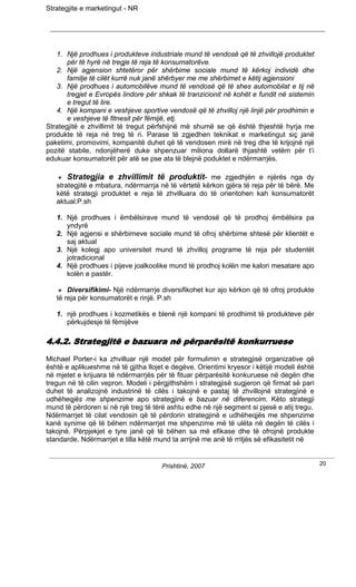 Strategjite e marketingut - NR




   1. Një prodhues i produkteve industriale mund të vendosë që të zhvillojë produktet
       për të hyrë në tregje të reja të konsumatorëve.
   2. Një agjension shtetëror për shërbime sociale mund të kërkoj individë dhe
       familje të cilët kurrë nuk janë shërbyer me me shërbimet e këtij agjensioni
   3. Një prodhues i automobilëve mund të vendosë që të shes automobilat e tij në
       tregjet e Evropës lindore për shkak të tranzicionit në kohët e fundit në sistemin
       e tregut të lire.
   4. Një kompani e veshjeve sportive vendosë që të zhvilloj një linjë për prodhimin e
       e veshjeve të fitnesit për fëmijë, etj.
Strategjitë e zhvillimit të tregut përfshijnë më shumë se që është thjeshtë hyrja me
produkte të reja në treg të ri. Parase të zgjedhen teknikat e marketingut siç janë
paketimi, promovimi, kompanitë duhet që të vendosen mirë në treg dhe të krijojnë një
pozitë stabile, ndonjëherë duke shpenzuar miliona dollarë thjashtë vetëm për t’i
edukuar konsumatorët për atë se pse ata të blejnë poduktet e ndërmarrjës.

       Strategjia e zhvillimit të produktit- me zgjedhjën e njërës nga dy
   strategjitë e mbatura, ndërmarrja në të vërtetë kërkon gjëra të reja për të bërë. Me
   këtë strategji produktet e reja të zhvilluara do të orientohen kah konsumatorët
   aktual.P.sh

   1. Një prodhues i ëmbëlsirave mund të vendosë që të prodhoj ëmbëlsira pa
      yndyrë
   2. Një agjensi e shërbimeve sociale mund të ofroj shërbime shtesë për klientët e
      saj aktual
   3. Një kolegj apo universitet mund të zhvilloj programe të reja për studentët
      jotradicional
   4. Një prodhues i pijeve joalkoolike mund të prodhoj kolën me kalori mesatare apo
      kolën e pastër.

       Diversifikimi- Një ndërmarrje diversifikohet kur ajo kërkon që të ofroj produkte
   të reja për konsumatorët e rinjë. P.sh

   1. një prodhues i kozmetikës e blenë një kompani të prodhimit të produkteve për
      përkujdesje të fëmijëve

4.4.2. Strategjitë e bazuara në përparësitë konkurruese
Michael Porter-i ka zhvilluar një model për formulimin e strategjisë organizative që
është e aplikueshme në të gjitha llojet e degëve. Orientimi kryesor i këtijë modeli është
në mjetet e krijuara të ndërmarrjës për të fituar përparësitë konkuruese në degën dhe
tregun në të cilin vepron. Modeli i përgjithshëm i strategjisë sugjeron që firmat së pari
duhet të analizojnë industrinë të cilës i takojnë e pastaj të zhvillojnë strategjinë e
udhëheqjës me shpenzime apo strategjinë e bazuar në diferencim. Këto strategji
mund të përdoren si në një treg të tërë ashtu edhe në një segment si pjesë e atij tregu.
Ndërmarrjet të cilat vendosin që të përdorin strategjinë e udhëheqjës me shpenzime
kanë synime që të bëhen ndërmarrjet me shpenzime më të ulëta në degën të cilës i
takojnë. Përpjekjet e tyre janë që të bëhen sa më efikase dhe të ofrojnë produkte
standarde. Ndërmarrjet e tilla këtë mund ta arrijnë me anë të rritjës së efikasitetit në


                                      Prishtinë, 2007                                       20
 