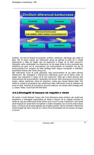 Strategjite e marketingut - NR




             Zhvilloni diferencat konkuruese
             Zhvilloni diferencat konkuruese
                    Produktet
                    Produktet                            Sherbimet
                                                         Sherbimet




                            Diferencat konkuruese
                             Diferencat konkuruese
                 (nuk mjafton vetem njohja e konsumatoreve)
                  (nuk mjafton vetem njohja e konsumatoreve)




                     Personeli
                     Personeli                       reputacioni
                                                      reputacioni




prodhim, me anë të dizajnit të produktit, prodhim, distribuim, teknologji apo mjete të
tjera. Për të pasur sukses kjo ndërmarrje duhet që gjithnjë të luftoj që t’i mbajë
shpenzimet e ulëta në degën apo në segmentin e tregut në të cilën konkuron.
Sidoqoftë, edhe udhëheqësi me shpenzime në një degë duhet të ofroj produktet apo
shërbimet që janë më të pranueshme për konsumatorët në krahasim me ato të
konkurrentëve.P.sh suksese me këtë strategji kanë traguar kompanitë si Wal-Mart,
SouthWest Airlines dhe Timex Group Ltd.
Një ndërmarrje mund të arrijë përparësi ndaj konkurrentëve të saj edhe përmes
diferencimit. Me strategjinë e diferencimit ndërmarrja synon që të bëhet unike në
degën apo segmentin e tregut në të cilin konkurron. Këtë ajo e bënë përmes disa
dimensioneve që konsumatorët i vlerësojnë më shumë. Këto dimensione mund të jenë
dizajni, cilësia, shërbimet, oferta të ndryshme, marka apo ndonjë faktorë tjetër. Për
shkak të unitetit të produkteve apo shërbimeve këto ndërmarrje mund të caktojnë një
çmim të lartë. Shembuj të kompanive që kanë realizuar me sukses këtë strategji janë
L.L.Bean, Rolex, Coca-Cola dhe Microsoft.

4.4.3.Strategjitë të bazuara në rregullat e vlerës
Në kohët e fundit Michael Treacy dhe Fred Wiersema kanë zhvilluar një model për
projektimin e strategjisë organizative që është e bazuar në tri rregulla kryesore të
vlerës të cilat çdo ndërmarrje duhet luftuar që të mund t’i arrijë. Pretendimi i tyre është
që të tregojnë se asnjë firmë në mjedisin e sotëm kompleks nuk mund të arrijë sukses
duke u munduar që të bëhet gjithçka për të gjithë njerëzit. Në të kundërtën ndërmarrja
duhet të gjejë një vlerë unike që si e vetme mund të paraqitet më me sukses në tregun
e synuar.




                                       Prishtinë, 2007                                        21
 
