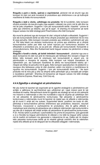 Strategjite e marketingut - NR




Rregulla e parë e vlerës, epërsia e veprimtarisë, përdoret më së shumti nga ato
kompani të cilat nuk janë inovatorë të produkteve apo shërbimeve e as që kultivojnë
mardhënie të thella me konsumatorët

Rregulla e dytë e vlerës, udhëheqja me produkte. Në të kundërtën, këto kompani
ofrojnë produkte në-mes-të-rrugës (nga aspekti i cilësisë) me çmim më të ulët dhe me
më së paku shqetësim. Sugjerimi i tyre për konsumatorët është i thjeshtë “ çmime të
ulëta apo shërbime pa telashe, apo që të dyjat”. Si shembuj të kompanive që kanë
treguar sukses me këtë strategji janë Prise/Costoco dhe Dell Computer

Kjo mund te përdoret nga ato kompani të cilat i shtyjnë kufinjët e efikasitetit. Sugjerimi i
tyre tek konsumatorët është se këto firma ofrojnë produktet apo shërbimet më të mira
të asaj periudhe. Këto kompani inovojnë produkte apo shërbime vazhdimisht për çdo
vit. Për këta liderë nuk ekziston konkurrenca në çmime apo shërbime që iu ofrojnë
konsumatorëve (edhe pse këtë nuk duhet injoruar) por konkurrenca ekziston në
efikasitetin e produkteve pra, se sa janë ato efikase për konsumatorët. Kompanitë si
Jonsons&Jonsons, Nike dhe Rubbermaid kanë treguar sukses me përdorimin e kësaj
strategjie.
Rregulla e fundit e vlerës, që është intimiteti i konsumatorit , zbatohet nga ana e
atyre kompanive të cilat nuk janë të interesuara për kërkesat dhe nevojat e tregut në
tërësi; këto kompani janë të orientuara kah konsumatorët e veçant pra, në
përmbushjën e nevojave të veçanta. Këto kompani nuk krijojnë transaksion të
njëhershëm por, ato kultivojnë mardhënie të afërta me konsumatorët kështu që i
mbajnë ato lidhje në periudha më të gjata. Këto kompani specializohen në plotësimin e
nevojave dhe kërkesave unike të cilat zbulohen vetëm me krijimin e mardhënieve të
ngushta me konsumatorët. Sugjerim i tyre për konsumatorët është ky “ Ne kemi
produkte më të mira për ju dhe ne ofrojmë edhe përkrahjën që ju nevojitet për arritjën
e rezultateve optimale”. Shembuj të kompanive që treguan sukses me këtë strategji
janë Airborne Express, Road way, Cott Corp etj.


4.4.4.Zgjedhja e strategjisë së përshtatshme

Në çka duhet të bazohet një organizatë që të zgjedhë strategjinë e përshtatshme për
arritjën e qëllimeve të saj.Orientimet apo udhëzimet që i jepë misioni janë të një
rëndësie të madhe. Menaxhmenti duhet të zgjedhë ato strategji që më së miri përkojnë
me misionin e ndërmarrjës si dhe me mundësitë e saja të veçanta që udhëheqin deri
në një përparësi të qëndrueshme konkurruese. Një përparësi e qëndrueshme
konkurruese e ndërmarrjës mund të bazohet në mjetet apo në aftësitë e ndërmarrjës
që të mund t’i arrijë ato me sukses. Superioriteti teknik, prodhimi me kosto të ulët,
përkrahja e konsumatorëve përmes shërbimeve apo produkteve, lokacioni, resurset
financiare, inovacionet e vazhdueshme të produkteve, dhe të gjitha aftësitë e
marketingut janë shembuj të përparësive që e dallojnë ndërmarrjën nga konkurrentët e
saj dhe që e drejtojnë atë drejtë arritjës së përparësive të qëndrueshme konkurruese.
P.sh. Honda njihet si prodhues i automobilëve me çmime të arsyeshme. Çdo gjeneratë
e re e Hondës ka treguar përmirësime të cilësisë e me këtë ka treguar edhe sukses
më të madhë në krahasim me gjeneratat e mëparshme të saj. Çelësi për të mbajtur
këto përparësi konkurruese është që të mbahet gjithnjë orientimi dhe të ndërtohen
mjetet dhe aftësitë që do të dërgojnë deri te efikasiteti afatgjatë i ndërmarrjës.



                                       Prishtinë, 2007                                         22
 