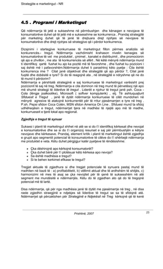 Strategjite e marketingut - NR




4.5 . Programi i Marketingut
Që ndërmarrja të jetë e sukseshme në përmbushjen dhe kënaqjen e nevojave të
konsumatorëve duhet që të jetë më e suksesshme se konkurrenca . Prandaj strategjitë
për marketing duhet që të jenë të drejtuara drejt njohjes së nevojave të
konsumatorëve dhe drejt njohjes së strategjive që i përdor konkurrenca.

Dizajnimi i startegjive konkurruese të marketingut fillon përmes analizës së
konkurencës.- tregut. Ndërmarrja vazhdimisht krahason nivelin kenaqjes së
konsumatorëve të vet me produktet , çmimet , kanalet e distribuimit , dhe promocionin
që ajo e zhvillon , me ata të konkurrencës së afërt . Në këtë mënyrë ndërmarrja mund
ti identifikoj qartë fushat ku ajo ka pozitë më të favorshme , dhe fushat ku pozicioni i
saj është më i pafavorshëm.Ndërmarrja duhet ti parashtroj këto pyetje : Cila është
konkurrenca ime ? Cilat janë objektivat dhe strategjitë që ajo përdor ?, Cilat janë
fuqitë dhe dobësitë e tyre? Si do të reagojnë ata , në strategjitë e ndryshme që ne do
të mund ti përdorim?
Ndërmarrja e përshtatë strategjinë e saj konkurruese të marketingut varësisht prej
pozicionit të saj në treg. Ndërmarrja e cila dominon në treg mund të përvetësoj një apo
më shumë strategji të liderëve të tregut . Liderët e njohur të tregut janë psh. Coca -
Cola (lëngje joalkoolike), Microsoft ( softver kompjuterik) , etj. Të ashtuquajturit
Sfiduesit e Tregut , janë të dytët ndërmarrje konkurruese të cilët mundohen në
mënyrë agresive të atakojnë konkurrentët për të rritur pjesëmarrjen e tyre në treg .
P.sh. Pepsi sfidon Coca Colën, MSN sfidon America On Line . Sfiduesi mund ta sfidoj
udhëheqësin e tregut, ndërmarrjet tjera në madhësi të njejtë apo më të madhe,
konkurrueseit e tjerë lokal apo regjional.

Zgjedhja e tregut të synuar

Suksesi i planit të marketingut shihet në atë se si do t’i identifikoj kërkesat dhe nevojat
e konsumatorëve dhe se si do t’i organizoj resurset e saj për përmbushjën e këtyre
nevojave dhe kërkesave. Prandaj, element kritik i planit të marketingut është zgjedhja
e grupit apo segmentit potencial të konsumatorëve të cilëve do t’i shërbejë ndërmarrja
me produktet e veta. Këtu duhet përgjigjur katër pyetjeve të rëndësishme:

       Çka dëshirojnë apo kërkojnë konsumatorët?
       Çka duhet bërë për t’i plotësuar këto kërkesa apo nevoja?
       Sa është madhësia e tregut?
       Si te behen kerkimet efikase te tregut?

Tregjet aktuale të zgjedhura si dhe tregjet potenciale të synuara pastaj mund të
rradhiten në bazë të : a) profitabilitetit, b) vëllimit aktual dhe të ardhshëm të shitjës, c)
harmonizimi në mes të asaj se çka nevojitet për të qenë të suksesshëm në atë
segment me mundësitë e ndërmarrjës. Këtu do të zgjedhen ato që do të tregojnë
potencial më të lartë.

Disa ndërmarrje, që për nga madhësia janë të dytët me pjesëmarrje në treg , në disa
raste zgjedhin straegjinë e ndjekjes së liderëve të tregut se sa të sfidojnë atë.
Ndërmarrjet që përcaktohen për Strategjinë e Ndjekësit në Treg kërkojnë që të kenë




                                        Prishtinë, 2007                                         23
 