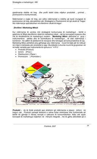 Strategjite e marketingut - NR




pjesëmarrje stabile në treg      dhe profit stabil duke ndjekur produktet , çmimet ,
promocionin e konkurrencës.

Ndërmarrjet e vogla në treg, por edhe ndërmarrjet e mëdha që kanë mungesë të
pozicioneve në treg, përcaktohen për Strategjinë e Pozicionimit në një skutë të Tregut.
Ato ndërmarrje specializohen në shërbimin skutë të tregut .

 Zhvillimi i Marketing Miksit

Kur ndërmarrja të vendos mbi strategjinë konkurruese të marketingut , është e
gatshme të fillojë planifikimin detal të marketing miksit , një ka konceptet kryesore dhe
më të rëndësishme të marketingut modern. Marketing Miksi- definohet si grup i
instrumenteve taktike dhe të kontrolluara të marketingut , të cilat ndërmarrja i
kombinon me qëllim të plotësimit të nevojave dhe kënaqjes së konsumatorëve të saj .
Marketing Miksi përbëhet prej gjithçkaje çka ndërmarrja mund të bëjë për të ndikuar
në rritjen e kërkesës për produktet e saja .Mundësitë e shumta mund të grupizohen në
në katër variabla apo instrumente të njohura si “ 4 P’s”:
    • Produkti (Product)
    • Çmimi (Price )
    • Distribucioni ( Place )
    • Promocioni ( Promotion )



                           Produkti
                          Produkti


                 Promocioni            Çmimi
                                      Çmimi
                Promocioni

                         Distribucioni
                        Distribucioni




Produkti - do të thotë produkti apo shërbimi që ndërmarrja e plason (ofron) në
tregun cak . Produkti paraqet tërësinë e vetive fizike shërbyese dhe funksionale që
është në gjendje t’i kënaq nevojat e caktuara të konsumatorëve .Këto veti sipas
konceptit të marketingut trajtohen në mënyrë integrale , me të gjitha aktivitetet që e



                                         Prishtinë, 2007                                    24
 