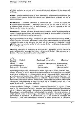 Strategjite e marketingut - NR




përcjellin produktin në treg siq janë : markëtimi i produktit , abalazhi i tij dhe shërbimet
e shitjes .

Çmimi – paraqet vlerën e parave që jepet për blerjen e një produkti apo kryerjen e një
shërbimi. Çmimi paraqet vlerësimin praktik të vlers përdoruese të produktit nga ana e
konsumatorëve .

Distribucioni – përfshinë aktivitetin e ndërmarrjes për furnizim të rregullt të
konsumatorëve me produkte . Aktiviteti i Distribucionit në fakt bënë të mundur që
produktet të jenë në dispozicion në sasi të caktuar , ne vendin e caktuar si dhe në
kohën kur ato i kërkon konsumatori .

Promocioni - paraqet aktivitetin që komunikon(lavdëron) meritat e produktin dhe ia
mbush mendjen konsumatorit për ta blerë atë produkt.Ai është proces i komunikimit
permanent të ndërmarrjes me konsumatorët .

Një program efektiv i marketingut inkorporon të gjitha instrumentet e markting-miksit ,
në një program koordinues për arritjen e objektivave dhe synimeve të marketingut për
ndërmarrjen duke ofruar produkte me vlerë për konsumatorët.. Marketing –Miksi
përbëhet nga instrumentet taktike të ndërmarrjes të cilat , asaj i sigurojn pozicion të
fortë në tregun cak .

Eksistojnë mendime të ndryshme se instrumentet e marketing –mikist paqyrojnë
vetëm pikëpamjet e shitësve për tregun e jo edhe të blerësve .Nga perspektiva e
blerësit 4 P’s mund të përshkruheshin edhe si 4 C’s :


4 P’s                                                 4 C’s
Produkti – Product                       Zgjedhje për konsumatorin             (Customer
Solution)
Çmimi -        Price                     Shpenzimet e konsumatorit (Customer Cost)
Distribucioni - Place                    Lehtësi                   (Convinience)
Promovimi - Promotion                    Communication              (Communication)

Derisa tregëtarët procesin e shit-blerjes e shohin si proces ku shesin produktet tyre ,
blerësit e shohin si proces ku bljnë një vlerë të caktuar apo blejnë një opcion për
zgjedhjen e problemit të tyre .Konsumatorët janë të interesuar jo vetëm për çmimin e
produkteve por edhe për çmimin total për sigurimin , përdorimin dhe disponimin me
produkt . Konsumatori është i interesuar që produktin e caktuar ta ketë në dispozicion
sa më lehtë që të jetë e mundur .Përfundimisht ata kanë nevojë për komunikim në të
dy drejtimet .Ndëmarrësit do të ishte mirë që së pari të mendojnë përmes 4 C’s dhe
pastaj të ndërtojnë 4 P’s mbi atë platformë.

Përmes planifikimit strategjik , ndërmarrja vendos se çka dëshiron të bëjë me secilën
njësi të saj .Planifikimi i marketingut përfshinë vendosjen mbi strategjinë e marktingut
që do t’i ndihmoj ndërmarrjes ti arrij synimet e përgjithshme strategjike. Strategjia e
Marketingut , paraqet logjikën e marketingut përmes së cilës ndërmarrja shpreson ti
arrijë synimet e saja të marketingut. Në esencë strategjia ( ”si”) është rruga për
përmbushjen e synimeve të parashtruara (”çka”). Në aspekt të strategjisë së
marketingut , nëse synim i marketingut është që të zgjedh një segment të caktuar të


                                       Prishtinë, 2007                                         25
 