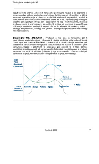 Strategjite e marketingut - NR




tregut ku do të shërbej , dhe do ti kënaq dhe përmbushë nevojat e atij segmenti të
konsumatorëve atëhere startegjia e marketingut është rruga për përmushjen e këtyrë
synimeve nga ndërmarrja, e cila mund të përfshijë studime të segmentimit , analizë të
konkurrencës dhe analizë dhe kombinime taktike të 4 P’s. Përbëhët prej strategjive
specifike për zgjedhjen e tregut cak , poazicionim në treg , marketing miks, dhe nivel
të shpenzimeve të marketingut . Me qëllim të arritjes së synimeve të parashtruara
ndërmarrja sendërton strategji të veçant për secilin element të marketing miksit .(
Strategji mbi produktin , strategji mbi çmimin , strategji mbi promocionin dhe strategji
mbi distribucionin).


Starategjia mbi produktin . Produktet e reja janë të nevojshme për ti
zavendësuar produktet e vjetra , përshkak të rënies së shitjes së tyre dhe rënies së
profitit nga ato produkte.Planifikimi i produktit të ri është çështje esenciale për
plotësimin e kërkesave dhe nevojave të konsumatorëve me kulaitet të lartë dhe çmim
konkurrues.Procesi i palnifikimit të strategjisë për produkt të ri fillon përmes
identifikimit të pakënaqësisë tek konsumatorët .Dallimet në mes të tipareve të produktit
ekzistues dhe atij i cili kërkohet (pëlqehet ) nga konsumatorët , ofron mundësi për
përmirësim të produkteve ekzistuese dhe planifikim të produkteve të reja.




                                      Prishtinë, 2007                                      26
 