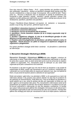 Strategjite e marketingut - NR




Para disa viteve,Dr. William Patton , Ph.D , pastaj këshilltar për planifikim strategjik
dhe udhëheqës i planifikimit , vlerësoi se planifikimi strategjik është çështje kyqe dhe
shumë e rëndësishme e rritjes së shpejt të kompanisë dhe e profitit të lartë : Patton
pohoi se , “Shumica e literaturës citon se ekzistojnë tri çështje të rëndësishme për
kompanitë e vogla: qarkullimi i parasë , qarkullimi i parasë, qarkullimi i parasë. Unë
pajtohem se këto çështje janë mjaft kritike, por janë edhe tri çështje tjera që janë më të
rëndësishme: planifikimi, planifikimi dhe planifikimi.

Procesi i Planifikimit (King’s Medical) i cili bazohet në vlerësimin e kompanisë ,
pozitën e saj në treg dhe synimet , përfshinë hapat në vijim :

1. Identifikimi i elementeve kryesore në mjedisin e biznesit,
2. Përshkrimi i misionit të ndërmarrjes
3. Përshkrimi i forcave të brendshme dhe të jashtme ,
4. Identifikimi i forcës themelore shtytëse që do ta drejtoj organizatën drejt të
ardhmës së saj .
5. Zhvillimi i objektivave afatgjate, të cilat do të identifikojnë gjendjen të cilën
dëshiron ta arrijë organizata në të ardhmen.
6. Përpilimi i planit të përgjithshëm të aktiviteteve që definon faktorët e duhur të
logjistikës , fatorët financiar me qëllim të integrimit të objektivave afatgjate në
organizimin e përgjithshëm .

Pra qartazi planifikimi strategjik është faktor vendimtar    në përcaktimin e ardhmërisë
së ndërmarrjes


3. Menaxhimi Strategjik I Marketingut (MSM)

Menaxhimi Strategjik I Marketingut (MSM)është plan afatgjatë i orientuar në
ndërmarrjën si tërësi. Gjatë MSM menaxherët e konsiderojnë ndërmarrjën si një njësi
të vetme dhe e pyesin veten se çfarë duhet bërë që të mund të arrihet deri te realizimi
i qëllimit të organizatës. Pra, menaxherët duhet të definojnë se çka duhet bërë
organizata që të jetë e suksesshme në të ardhmën.

Pa ekzistimin e një plani të gjërë apo më mirë të themi pa ekzistimin e një projekti të
orgaqnizatës në tërësi, asnjëri nga menaxherët e saj si ai i prodhimit, marketingut apo
i personelit nuk mund të bëjnë plane të veçanta për sektoret e tyre. Apo më thjeshtë të
themi, në çka duhet të bazohen planet e sektorëve të një organizate?

Është një kontekst i gjërë lidhur me aktivitetet e MSM. Le të supozojmë se e kemi një
ndërmarrje afariste e cila posedon disa sektore afariste me disa linja të prodhimit në
ato sektore(p.sh General Electric, Philip Moris etj.). Para se të fillohet me planifikimin e
secilit sektorë veç e veç, duhet të ekzistoj një plan për organizatën në tërësi pra, një
plan I gjërë ku do të bazohen këto plane. Pra, menaxherët e ndërmarrjeve duhet që të
parashikojnë me kujdesë të ardhmën dhe të bëjnë vlerësimin e mundësive të tyre për
të formuar ardhmërinë e ndërmarrjës në vitet dhe dekadat e ardhëshme. Si rezultat
apo autput I këtij procesi janë qëllimet dhe strategjitë e formuluara në atë mënyrë që t’i
mundësojnë organizatës të jetë më konkurrente tani dhe në të ardhmën. Prandaj këto
qëllime dhe strategji janë bazë për menaxherët të cilët do të bëjnë planet e sektoreve



                                       Prishtinë, 2007                                         3
 