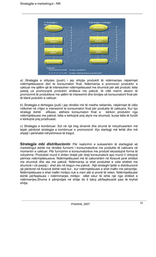 Strategjite e marketingut - NR




                  A. Strategjia e                            b.Strategjia e terheqjes
                  shtyrjes
                      Ndermarja                                    Ndermarja
                                                                   Ndermarja
                      Ndermarja




                      Tregtia me                                  Tregtia me
                                                                   Tregtia me
                       Tregtia me
                        shumice                                     shumice
                                                                     shumice
                         shumice



                      Tregtia me                                  Tregtia me
                                                                   Tregtia me
                       Tregtia me
                        pakice                                      pakice
                                                                     pakice
                         pakice



                     Konsumatoret                                Konsumatoret
                                                                 Konsumatoret
                     Konsumatoret

                     Legjenda :
                                      Levizja e produkteve
                                      Levizja e informacioneve te promocionit



a) Strategjia e shtyrjes (push) i jep shtytje produktit të ndërmarrjes nëpërmjet
ndërmjetësuesve deri te konsumatori final. Ndërmarrja e promovon produktin e
caktuar me qëllim që të interesohen ndërmjetësuesit me shumicë për atë produkt; këta
pastaj ua promovojnë produktin shitësve me pakicë, të cilët marrin aksion të
promovimit të produkteve me qëllim të interesimit dhe bindjes së konsumatorit final për
të blerë poduktin e caktuar.

b) Strategjia e tërheqjes (pull) i jep rëndësi më të madhe reklamës, nëpërmjet të cilës
ndikohet në rritjen e interesimit te konsumatori final për produkte të caktuara. Kur kjo
strategji është     efikase, atëhere konsumatori final e        kërkon produktin nga
ndërmjetësuesi me pakicë; këta e kërkojnë prej atyre me shumicë, kurse këta të fundit
e kërkojnë prej prodhuesit.

c) Strategjia e kombinuar. Sot në një treg dinamik dhe shumë të ndryshueshëm më
tepër përdoret strategjia e kombinuar e promocionit .Kjo startegji më lehtë dhe më
shpejt i përshatet ndryshimeve të tregut.


Strategjia mbi distribucionin. Për realizimin e sukseshëm të startegjisë së
marketingut është me rëndësi furnizmi i konsumatorëve me produkte të caktuara në
momentin e caktuar. Për furnizimin e konsumatorëve me produkt ekzsistojnë forma të
ndryshme. Produktet mund ti shiten drejtë për drejt konsumatorit apo mund t’i shkojnë
përmes ndërmjetësuesve. Ndërmjetësuesit më të zakonshëm në Kosovë janë shitësit
me shumicë dhe ata me pakicë. Ndërmarrja ia shet produktet e veta shitësit me
shumicë i cili pastaj i shet ato në tregun me pakicë . Një strateghi tjetër e distribucionit
që përdoret në Kosovë është rasti kur , kur ndërmjetësuesi e shet mallin me përqindje.
Ndërmjetësuesi e shet mallin mirëpo nuk e merr atë si pronë të veten. Ndërmjetësuesi
është përfaqësues i ndërmmarjes mirëpo sillet sikur të ishte një nga shitësit e
ndërmarrjes.Shuma e përqindjes në shitje do ti takoj përfaqësuesit pasi të kryhet
shitja.




                                       Prishtinë, 2007                                         33
 