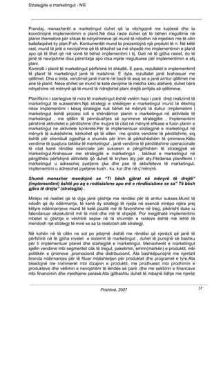 Strategjite e marketingut - NR




Prandaj, menaxherët e marketingut duhet që ta vëzhgojnë me kujdesë dhe ta
koordinojnë implementimin e planit.Në disa raste duhet që të bëhen rregullime në
planin themelorë për shkak të ndryshimeve që mund të ndodhin në mjedisin me të cilin
ballafaqohet ky plan.P.sh. Konkurrentët mund ta prezentojnë një produkt të ri. Në këtë
rast, mund të jetë e nevojshme që të shkohet sa më shpejtë me implementimin e planit
apo që të lihet që më vonë të bëhet implementimi i tij. Gati në të gjitha rastet, do të
jenë të nevojshme disa përshtatje apo disa mjete rregulluese për implementimin e atij
plani.
Kontrolli i planit të marketingut përfshinë tri shkallë. E para, rezultatet e implementimit
të planit të marketingut janë të matshme. E dyta, rezultatet janë krahasuar me
qëllimet. Dhe e treta, vendimet janë marrë në bazë të asaj se a janë arritur qëllimet me
anë të planit. Nëse shihet se mund të ketë devijime të mëdha këtu atëherë, duhet bërë
ndryshime në mënyrë që të mund të ridrejtohet plani drejtë arritjës së qëllimeve.

Planifikimi i startegjive të mira të marketingut është vetëm hapi i parë drejt realizimit të
marketingut të sukseshëm.Një strategji e shkëlqyer e marketingut mund të dështoj
nëse implementimi i kësaj strategjie nuk bëhet në mënyrë të duhur .Implemetimi i
marketingut është procesi icili e shëndërron planin e marketingut në aktivitete të
marketingut , me qëllim të përmbushjes së synimeve strategjike , Implementimi
përshinë aktivitetet e përditshme dhe mujore të cilat në mënyrë efikase e fusin planin e
marketingut ne aktivitete konkrete.Për të implementuar strategjinë e marketingut në
mënyrë të suksëshme, kërkohet që të sillen me qindra vendime të përditshme, siq
është për shembull zgjedhja e shumës për lirim të përkohëshëm të çmimeve.Këto
vendime të quajtura taktika të marketingut , janë vendime të përditëshme operacionale
të cilat kanë rëndësi esenciale për suksesin e përgjithshëm të strategjisë së
marketingut.Krahasuar me strategjitë e marketingut , taktikat e marketingut në
përgjithësi përfshijnë aktivitete që duhet të kryhen aty për aty.Përderisa planifikimi i
marketingut u adresohej pyetjeve çka dhe pse të aktiviteteve të marketingut,
implementimi u adresohet pyetjeve kush , ku, kur dhe në ç’mënyrë.

Shumë menaxher mendojnë se “Ti bësh gjërat në mënyrë të drejtë”
(implementimi) është po aq e rndësishme apo më e rëndësishme se sa” Të bësh
gjëra të drejta” (strategjia) .

Mirëpo në realitet që të dyja janë çështje me rëndësi për të arritur sukses.Mund të
ndodh që dy ndërmarrje, të kenë dy strategji të njejta në esencë mirëpo njëra prej
këtyre ndërmarrjeve mund të ketë pozitë më të favorshme në treg, pikërisht duke iu
falenderuar ekzekutimit më të mirë dhe më të shpejtë. Por megjithatë implementimi
mbetet si çështje e vështirë sepse në të shumtën e rasteve është më lehtë të
mendosh një strategji të mirë se sa ta realizosh atë strategji.

Në kohën në të cilën ne sot po jetojmë ,është me rëndësi që njerëzit që janë të
përfshirë në të gjitha nivelet e sistemit të marketingut , duhet të punojnë së bashku
për ti implementuar planet dhe startegjitë e marketingut. Menaxherët e marketingut
sjellin vendime mbi segmentet cak të tregut, paketimin, emrin(markën) e produktit, mbi
politikën e çmimeve ,promocionit dhe distribucionit. Ata bashkëpunojnë me njerëzit
brenda ndërmarrjes për të fituar mbështetjen për produktet dhe programet e tyre.Ata
bisedojnë me inxhinierët mbi dizajnin e produktit, me prodhuesit mbi prodhimin e
produkteve dhe vëllimin e nevojshëm të lëndës së parë ,dhe me sektorin e financave
mbi financimin dhe rrjedhjene parasë.Ata gjithashtu duhet të mbajnë lidhje me njerëz


                                       Prishtinë, 2007                                         37
 