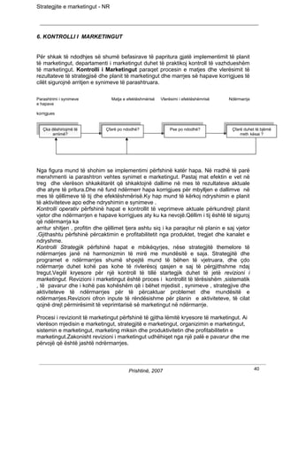 Strategjite e marketingut - NR




6. KONTROLLI I MARKETINGUT


Për shkak të ndodhjes së shumë befasirave të papritura gjatë implementimit të planit
të marketingut, departamenti i marketingut duhet të praktikoj kontroll të vazhdueshëm
të marketingut. Kontrolli i Marketingut paraqet procesin e matjes dhe vlerësimit të
rezultateve të strategjisë dhe planit të marketingut dhe marrjes së hapave korrigjues të
cilët sigurojnë arritjen e synimeve të parashtruara.

Parashtrimi i synimeve           Matja e efektëshmërisë   Vlerësimi i efektëshëmrisë   Ndërmarrja
e hapave

korrigjues


   Çka dëshiriojmë të         Çfarë po ndodhë?                Pse po ndodhë?            Çfarë duhet të bjëmë
        arrijmë?                                                                            rreth kësaj ?




Nga figura mund të shohim se implementimi përfshinë katër hapa. Në rradhë të parë
menxhmenti ia parashtron vehtes synimet e marketingut. Pastaj mat efektin e vet në
treg dhe vlerëson shkakëtarët që shkaktojnë dallime në mes të rezultateve aktuale
dhe atyre të pritura.Dhe në fund ndërmerr hapa korrigjues për mbylljen e dallimve në
mes të qëllimeve të tij dhe efektëshmërisë.Ky hap mund të kërkoj ndryshimin e planit
të aktiviteteve apo edhe ndryshimin e synimeve .
Kontrolli operativ përfshinë hapat e kontrollit të veprimeve aktuale përkundrejt planit
vjetor dhe ndërmarrjen e hapave korrigjues aty ku ka nevojë.Qëllim i tij është të siguroj
që ndërmarrja ka
arritur shitjen , profitin dhe qëllimet tjera ashtu siq i ka paraqitur në planin e saj vjetor
.Gjithashtu përfshinë përcaktimin e profitabilitetit nga produktet, tregjet dhe kanalet e
ndryshme.
Kontrolli Strategjik përfshinë hapat e mbikëqyrjes, nëse strategjitë themelore të
ndërmarrjes janë në harmonizmin të mirë me mundësitë e saja. Strategjitë dhe
programet e ndërmarrjes shumë shpejtë mund të bëhen të vjetruara, dhe çdo
ndërmarrje duhet kohë pas kohe të rivlerësoj qasjen e saj të përgjithshme ndaj
tregut.Vegël kryesore për një kontroll të tillë startegjik duhet të jetë revizioni i
marketingut. Revizioni i marketingut është proces i kontrollit të tërësishëm ,sistematik
, të pavarur dhe i kohë pas kohëshëm që i bëhet mjedisit , synimeve , strategjive dhe
aktiviteteve të ndërmarrjes për të përcaktuar problemet dhe mundësitë e
ndërmarrjes.Revizioni ofron inpute të rëndësishme për planin e aktiviteteve, të cilat
qojnë drejt përmirësimit të veprimtarisë së marketingut në ndërmarrje.

Procesi i revizionit të marketingut përfshinë të gjitha lëmitë kryesore të marketingut. Ai
vlerëson mjedisin e marketingut, strategjitë e marketingut, organizimin e marketingut,
sistemin e marketingut, marketing miksin dhe produktivitetin dhe profitabilitetin e
marketingut.Zakonisht revizioni i marketingut udhëhiqet nga një palë e pavarur dhe me
përvojë që është jashtë ndrërmarrjes.



                                         Prishtinë, 2007                                            40
 
