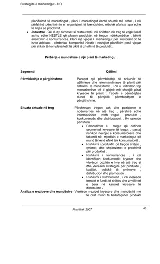 Strategjite e marketingut - NR




        planifikimit të marketingut , plani i marketingut është shumë më detal , i cili
        përfshinë përshkrimin e organizimit të brendshëm, njësivë afariste apo edhe
        të linjës së prodhimit.
    •   Industria . Që të dy bizneset si restauranti i cili shërben në treg të vogël lokal
        ashtu edhe NESTLE që plason produktet në tregun ndërkombëtar , bëjnë
        analizimin e konkurrencës. Plani një vjeqar i marketingut për restorant do të
        ishte adekuat , përderisa kompanisë Nestle i nevojitet planifikim pesë vjeçar
        për shkak të kompleksitetit të ciklit të zhvillimit të produktit .


                  Përbërja e mundshme e një plani të marketingu:



Segmenti                                                       Qëllimi

Përmbledhja e përgjithshme                Paraqet një përmbledhje të shkurtër të
                                          qëllimeve dhe rekomandimeve të planit për
                                          rishikim të menaxhimit , i cili u ndihmon top
                                          menaxherëve që ti gjejnë më shpejtë pikat
                                          kryesore të planit . Tabela e përmbajtjes
                                          duhet     të  përcjellë    përmbledhjen     e
                                          përgjithshme.

Situata aktuale në treg           Përshkruan tregun cak dhe pozicionin e
                                   ndërmarrjes në atë treg , përshirë edhe
                                   informacionet      rreth tregut , produktit ,
                                   konkurrencës dhe distribucionit . Ky seksion
                                   përfshinë :
                                       • Përshkrimin e         tregut që definon
                                          segmentet kryesore të tregut , pastaj
                                          rishikon nevojat e konsumatorëve dhe
                                          faktorët në mjedisin e marketingut që
                                          mund të kenë efekt tek konsumatorët .
                                       • Rishikimi i produktit që tregon shitjen ,
                                          çmimet, dhe shpenzimet e prodhimit
                                          për produktet .
                                       • Rishikimi i konkurrencës , i cili
                                          identifikon konkurrentët kryesor dhe
                                          vlerëson pozitën e tyre në atë treg si
                                          dhe vlerëson strategjitë për produkte ,
                                          kualitet, politikë të çmimeve ,
                                          distribucion dhe promocion .
                                       • Rishikimi i distribucionit , i cili vlerëson
                                          trendet e fundit të shitjes dhe zhvillimet
                                          e tjera në kanalet kryesore të
                                          distribuimit .
Analiza e rreziqeve dhe mundësive Vlerëson rreziqet kryesore dhe mundësitë me
                                          të cilat mund të ballafaqohet produkti



                                      Prishtinë, 2007                                        43
 