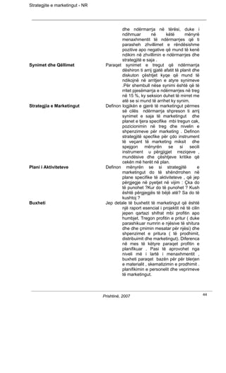 Strategjite e marketingut - NR




                                          dhe ndërmarrja në tërësi, duke i
                                          ndihmuar        në       këtë        mënyrë
                                          menaxhmentit të ndërmarrjes që ti
                                          parasheh zhvillimet e rëndësishme
                                          pozitive apo negative që mund të kenë
                                          ndikim në zhvillimin e ndërmarrjes dhe
                                          strategjitë e saja .
Synimet dhe Qëllimet              Paraqet synimet e tregut që ndërmarrja
                                          dëshiron ti arrij gjatë afatit të planit dhe
                                          diskuton çështjet kyqe që mund të
                                          ndikojnë në arritjen e atyre synimeve
                                          .Për shembull nëse synimi është që të
                                          rritet pjesëmarrja e ndërmarrjes në treg
                                          në 15 %, ky seksion duhet të mirret me
                                          atë se si mund të arrihet ky synim.
Strategjia e Marketingut          Definon logjikën e gjerë të marketingut përmes
                                          së cilës ndërmarrja shpreson ti arrij
                                          synimet e saja të marketingut dhe
                                          planet e tjera specifike mbi tregun cak,
                                          pozicionimin në treg dhe nivelin e
                                          shpenzimeve për marketing . Definon
                                          strategjitë specfike për çdo instrument
                                          të veçant të marketing miksit dhe
                                          spejgon      mënyrën      se      si   secili
                                          instrument u përgjigjet rreziqeve ,
                                          mundësive dhe çështjeve kritike që
                                          cekën më herët në plan.
Plani i Aktiviteteve              Definon mënyrën se si strategjitë                  e
                                          marketingut do të shëndrrohen në
                                          plane specifike të aktiviteteve , që jep
                                          përgjegje në pyetjet në vijim : Çka do
                                          të punohet ?Kur do të punohet ? Kush
                                          është përgjegjës të bëjë atë? Sa do të
                                          kushtoj ?
Buxheti                           Jep detale të buxhetit të marketingut që është
                                          një raport esencial i projektit në të cilin
                                          jepen qartazi shifrat mbi profitin apo
                                          humbjet. Tregon profitin e pritur ( duke
                                          parashikuar numrin e njësive të shitura
                                          dhe dhe çmimin mesatar për njësi) dhe
                                          shpenzimet e pritura ( të prodhimit,
                                          distribuimit dhe marketingut). Diferenca
                                          në mes të këtyre paraqet profitin e
                                          planifikuar . Pasi të aprovohet nga
                                          niveli më i lartë i menaxhmentit ,
                                          buxheti paraqet bazën për për blerjen
                                          e materialit , skematizimin e prodhimit .
                                          planifikimin e personelit dhe veprimeve
                                          të marketingut.



                                 Prishtinë, 2007                                          44
 