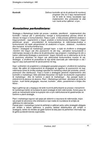 Strategjite e marketingut - NR




Kontrolli                               Definon kontrollin që do të përdoret të monitoroj
                                                progresin dhe do ti lejoj menaxhmentit
                                                më të lartë të rishioj rezulatatet nga
                                                implementimi dhe produketet të cilat
                                                nuk i kanë arritur qëllimet e tyre .


Konstatime perfundimtare:
Strategjia e Marketingut është një proces i analizës, planifikimit , implementimit dhe
kontrollit i hartuar për ti përmbushur nevojat e konsumatorëve përmes ofrimit të
vlerave në tregun e konsumatorëve .Pjesa e parë e këtij procesi përfshinë analizat e
tregut-produktit , segmentimin e tregut, analizën e konkurrencës.Segmentimi i tregut
përshkruan grupin       emundëshëm të konsumatorëve të ndërmarrjes.Analiza e
konkurrencës më tepër përqendrohet në analizimin e fuqive , dobësive , mundësive
dhe rreziqeve të konkurrentëve kyq.
Hartimi i strategjisë së marketingut paraqet hapin e dytë në zhvillimin e strategjisë
.Vendimi mbi tregun cak dhe pozicionimi në atë treg , përcakton konsumatorët e
ndërmarrjes nevojat e të cilëve do të përmbushen nga programi i marketingut të cilin e
harton ndërmarrja.Strategjia e pozicionimit tregon mënyrën se si ndërmarrja do të do
të pozicionoj vetvehten në tregun cak përkundrejt konkurrentëve kryesor të saj.
Strategjia e zhvillimit të produkteve të reja është esenciale për ndërmarrjen e cila i
siguron asaj vazhueshmëri të qëndrueshme në treg.

Hapi i ardhshëm në projektimin e strategjisë paraqitet programi i zhvillimit të marketing
miksit. Me qëllim të implementimit të strategjisë së zgjedhur të pozicionimit në treg,
ndërmarrja duhet të zhvilloj strategji specifike të marketing miksit për produkte, çmime,
promocion dhe distribucion. Faza e fundit e strategjisë përshinë implementimin dhe
kontrollin e marketingut. Këto aktivitete fokusohen më tepër në strukturën organizative
të marketingut dhe në hartimin e planit të marketingut . Kjo paraqet fazën e
shëndrrimit të planeve në aksione .Plani i Marketingut përmban aktivitetet që duhet të
kryhen , kush është përgjegjës, resurset, buxhetin , afatin, parashikimet e shitjes dhe
fitimin .

Nga e gjithë kjo që u shpjegua më lartë mund të përfundojmë se procesi i menaxhimit
të marketingut është në kontekst të planit strategjik të tërë ndërmarrjës. Duhet pasur të
qartë se menaxherët duhet ta kuptojnë rolin e tyre ndërfunksional të pjesëmarrjës në
hartimin e planit strategjik.

Plani i marketingut siguron një qasje për alokimin e resurseve të ndërmarrjës, krijon
një projekt të akcioneve dhe shërbenë si mjet matës të mundësive të arritjës së
qëllimeve të ndërmarrjës.
Pasiqë plani i marketingut duhet të përfshijë si qëllimet ashtu edhe strategjitë afatgjata
për arritjën e këtyre qëllimeve, e poashtu taktikat afatshkurtëra për arritjën e
strategjive, është me rëndësi që gjatë hartimit të këtij plani të përfshihen informata nga
të gjithë punëtorët brenda organizatës.




                                      Prishtinë, 2007                                        45
 