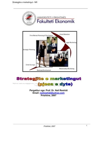 Strategjite e marketingut - NR




                    Pergatitur nga: Prof. Dr. Nail Reshidi
                      Email: nailreshidi@yahoo.com
                               Prishtine, 2007




                                  Prishtinë, 2007            1
 